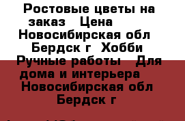 Ростовые цветы на заказ › Цена ­ 600 - Новосибирская обл., Бердск г. Хобби. Ручные работы » Для дома и интерьера   . Новосибирская обл.,Бердск г.